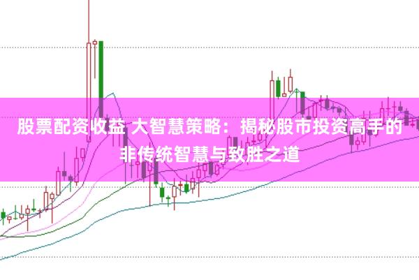 股票配资收益 大智慧策略：揭秘股市投资高手的非传统智慧与致胜之道