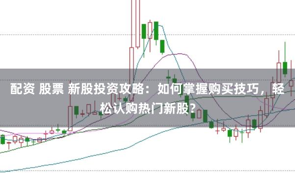 配资 股票 新股投资攻略：如何掌握购买技巧，轻松认购热门新股？