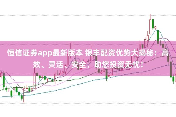 恒信证券app最新版本 银丰配资优势大揭秘：高效、灵活、安全，助您投资无忧！