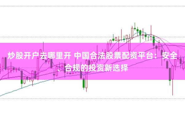 炒股开户去哪里开 中国合法股票配资平台：安全、合规的投资新选择