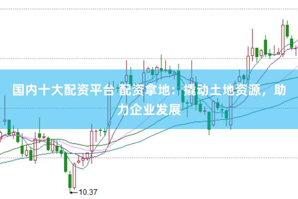 国内十大配资平台 配资拿地：撬动土地资源，助力企业发展