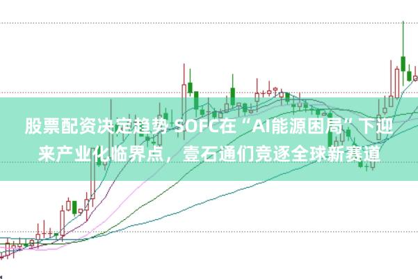 股票配资决定趋势 SOFC在“AI能源困局”下迎来产业化临界点，壹石通们竞逐全球新赛道