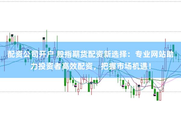 配资公司开户 股指期货配资新选择：专业网站助力投资者高效配资，把握市场机遇！