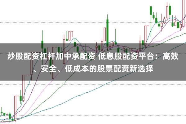 炒股配资杠杆加中承配资 低息股配资平台：高效、安全、低成本的股票配资新选择