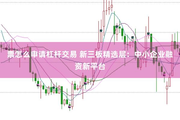 票怎么申请杠杆交易 新三板精选层：中小企业融资新平台