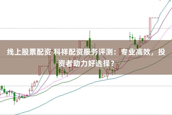线上股票配资 科祥配资服务评测：专业高效，投资者助力好选择？