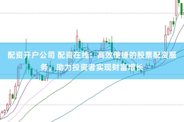 配资开户公司 配资在线：高效便捷的股票配资服务，助力投资者实现财富增长