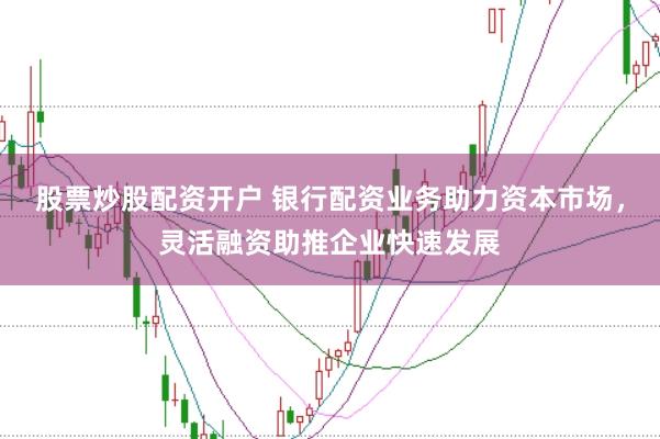 股票炒股配资开户 银行配资业务助力资本市场，灵活融资助推企业快速发展