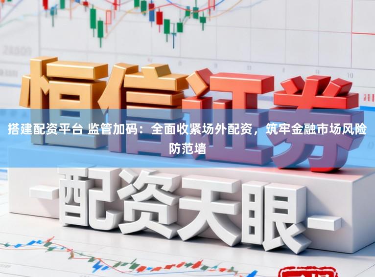 搭建配资平台 监管加码：全面收紧场外配资，筑牢金融市场风险防范墙
