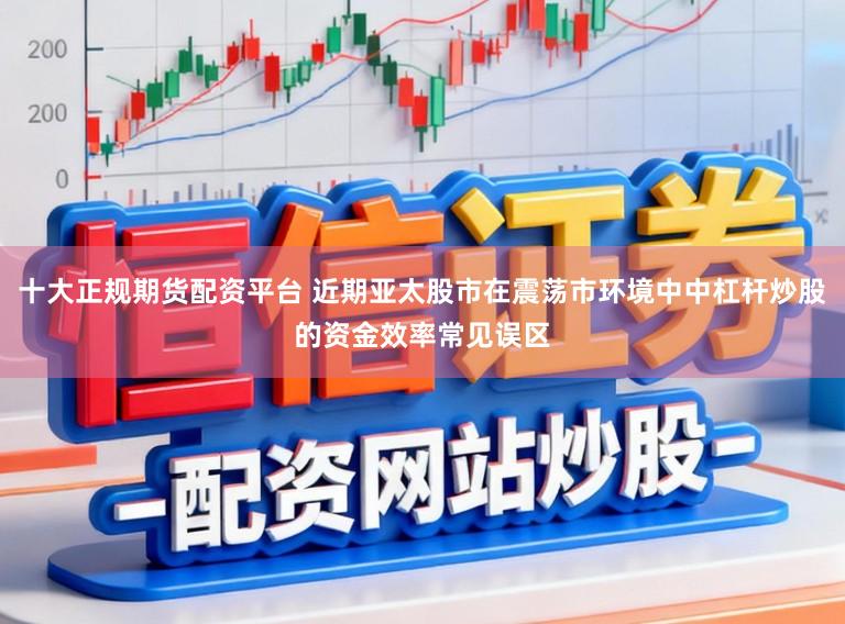 十大正规期货配资平台 近期亚太股市在震荡市环境中中杠杆炒股的资金效率常见误区