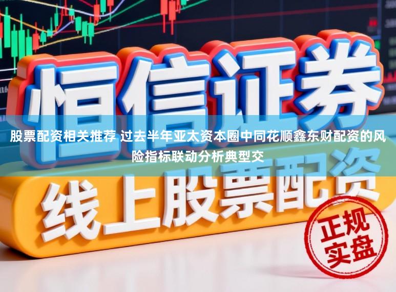 股票配资相关推荐 过去半年亚太资本圈中同花顺鑫东财配资的风险指标联动分析典型交