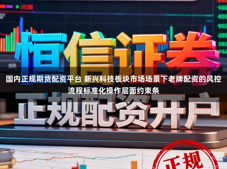 国内正规期货配资平台 新兴科技板块市场场景下老牌配资的风控流程标准化操作层面约束条