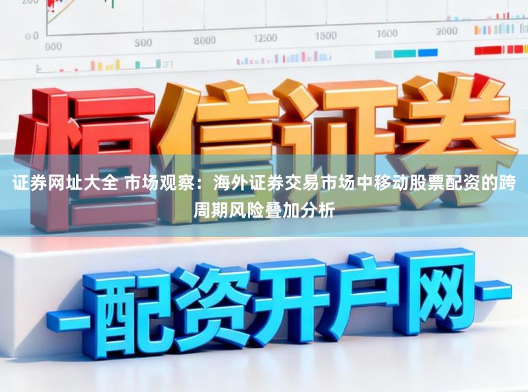 证券网址大全 市场观察：海外证券交易市场中移动股票配资的跨周期风险叠加分析