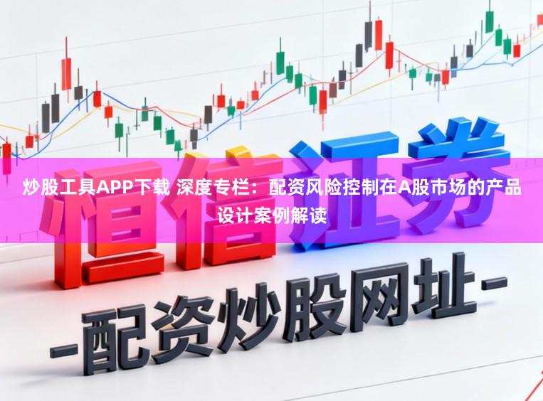 炒股工具APP下载 深度专栏：配资风险控制在A股市场的产品设计案例解读
