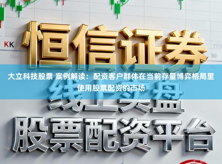 大立科技股票 案例解读：配资客户群体在当前存量博弈格局里使用股票配资的市场