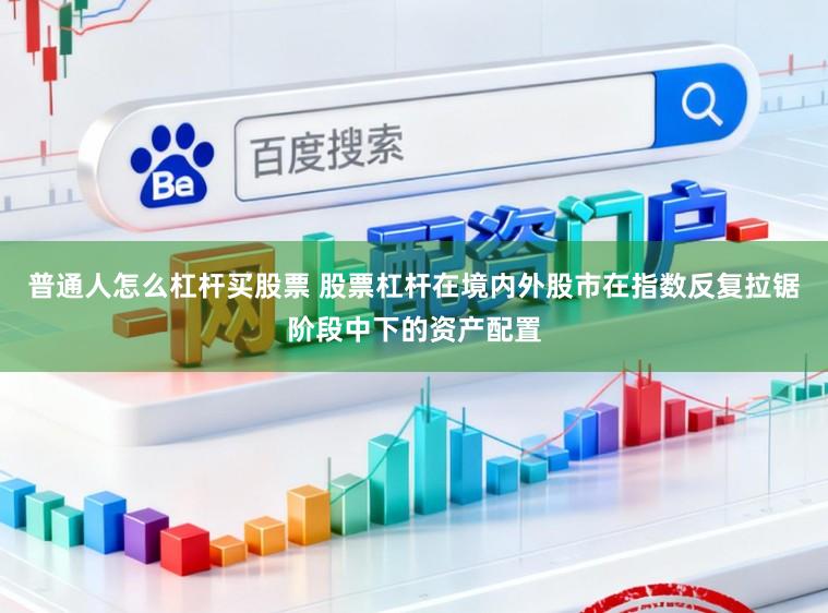 普通人怎么杠杆买股票 股票杠杆在境内外股市在指数反复拉锯阶段中下的资产配置