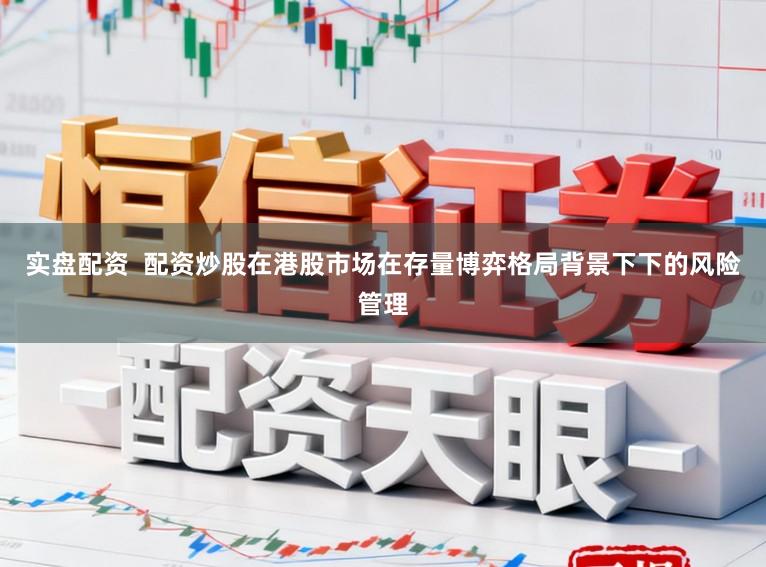 实盘配资  配资炒股在港股市场在存量博弈格局背景下下的风险管理