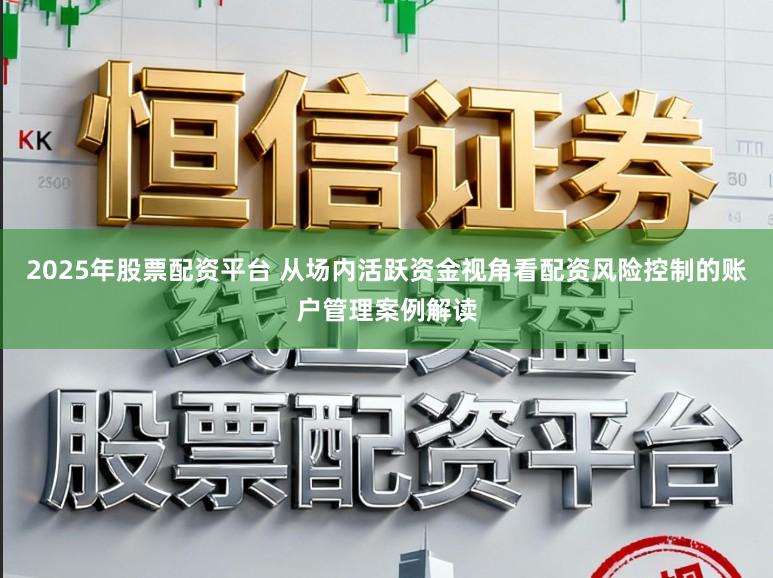 2025年股票配资平台 从场内活跃资金视角看配资风险控制的账户管理案例解读