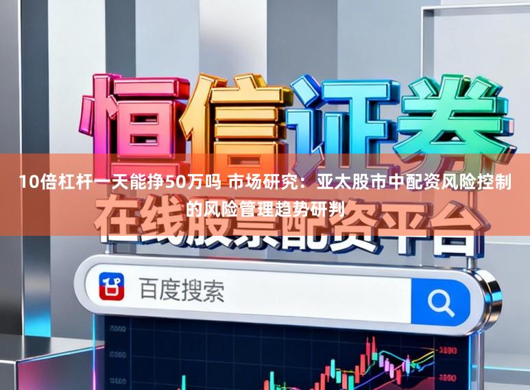 10倍杠杆一天能挣50万吗 市场研究：亚太股市中配资风险控制的风险管理趋势研判